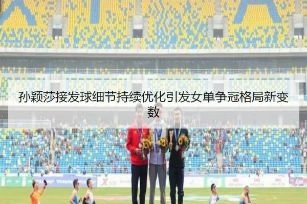 孙颖莎接发球细节持续优化引发女单争冠格局新变数